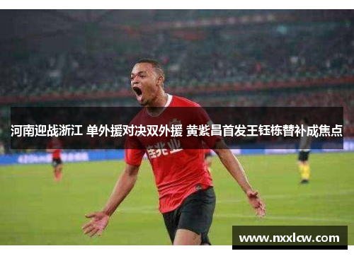 河南迎战浙江 单外援对决双外援 黄紫昌首发王钰栋替补成焦点