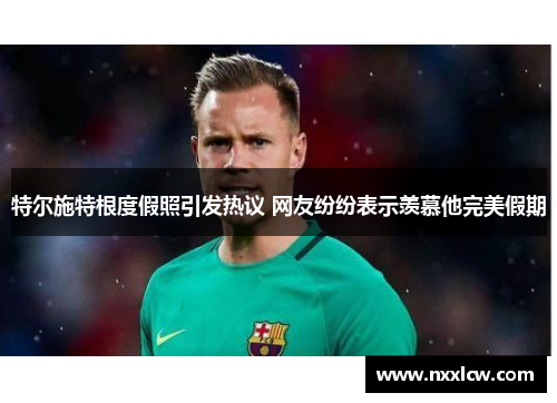 特尔施特根度假照引发热议 网友纷纷表示羡慕他完美假期