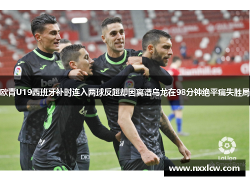 欧青U19西班牙补时连入两球反超却因离谱乌龙在98分钟绝平痛失胜局